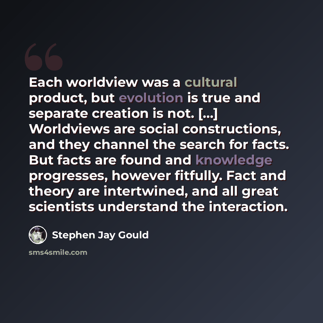 “Each worldview was a cultural product, but evolution is true and separate creation is not. [...] Worldviews are social constructions, and they channel the search for facts. But facts are found and knowledge progresses, however fitfully. Fact and theory are intertwined, and all great scientists…” quote by Stephen Jay Gould