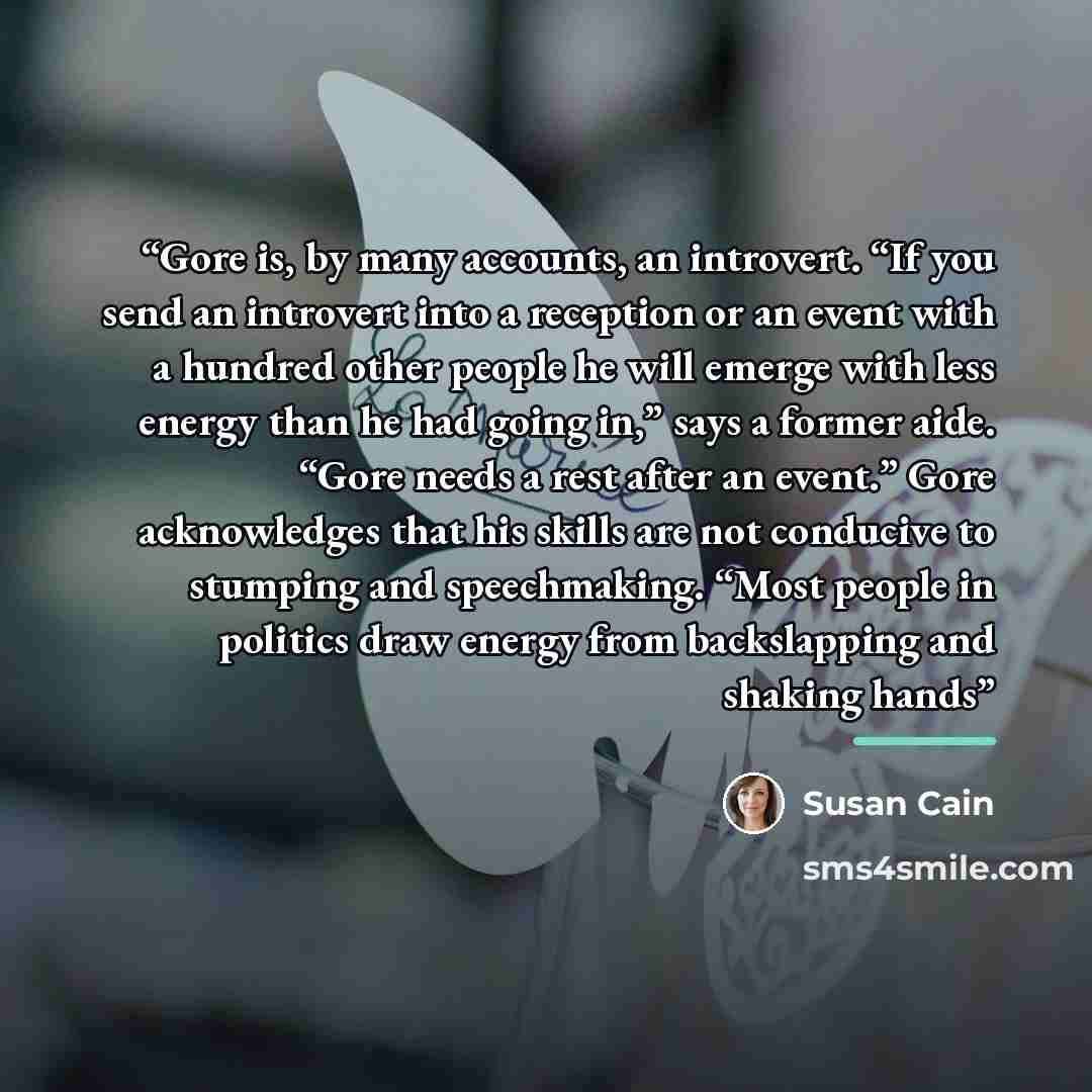 “Gore is, by many accounts, an introvert. “If you send an introvert into a reception or an event with a hundred other people he will emerge with less energy than he had going in,” says a former aide. “Gore needs a rest after an event.” Gore acknowledges that his skills are not conducive to stumping…” quote by Susan Cain