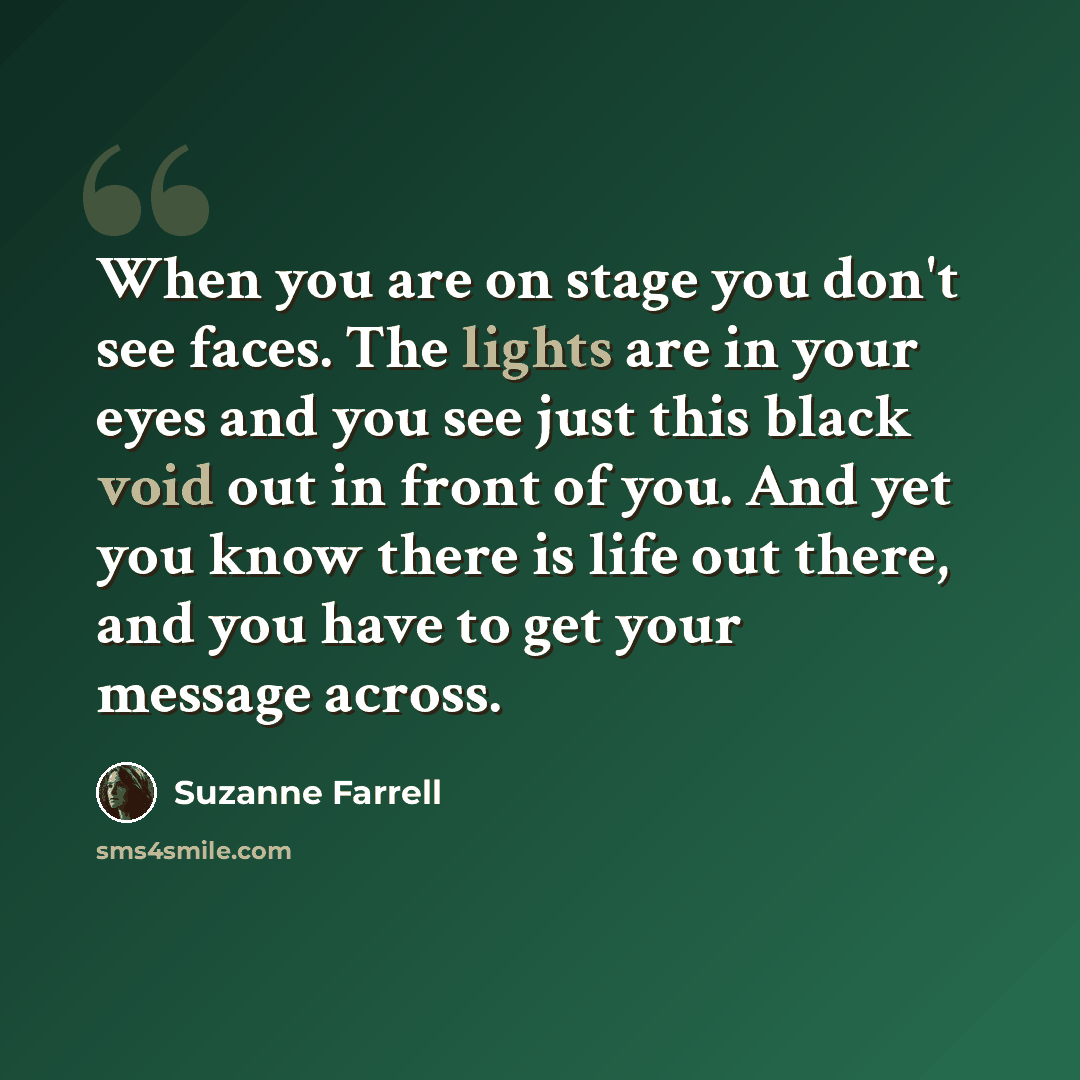 “When you are on stage you don't see faces. The lights are in your eyes and you see just this black void out in front of you. And yet you know there is life out there, and you have to get your message across.” quote by Suzanne Farrell