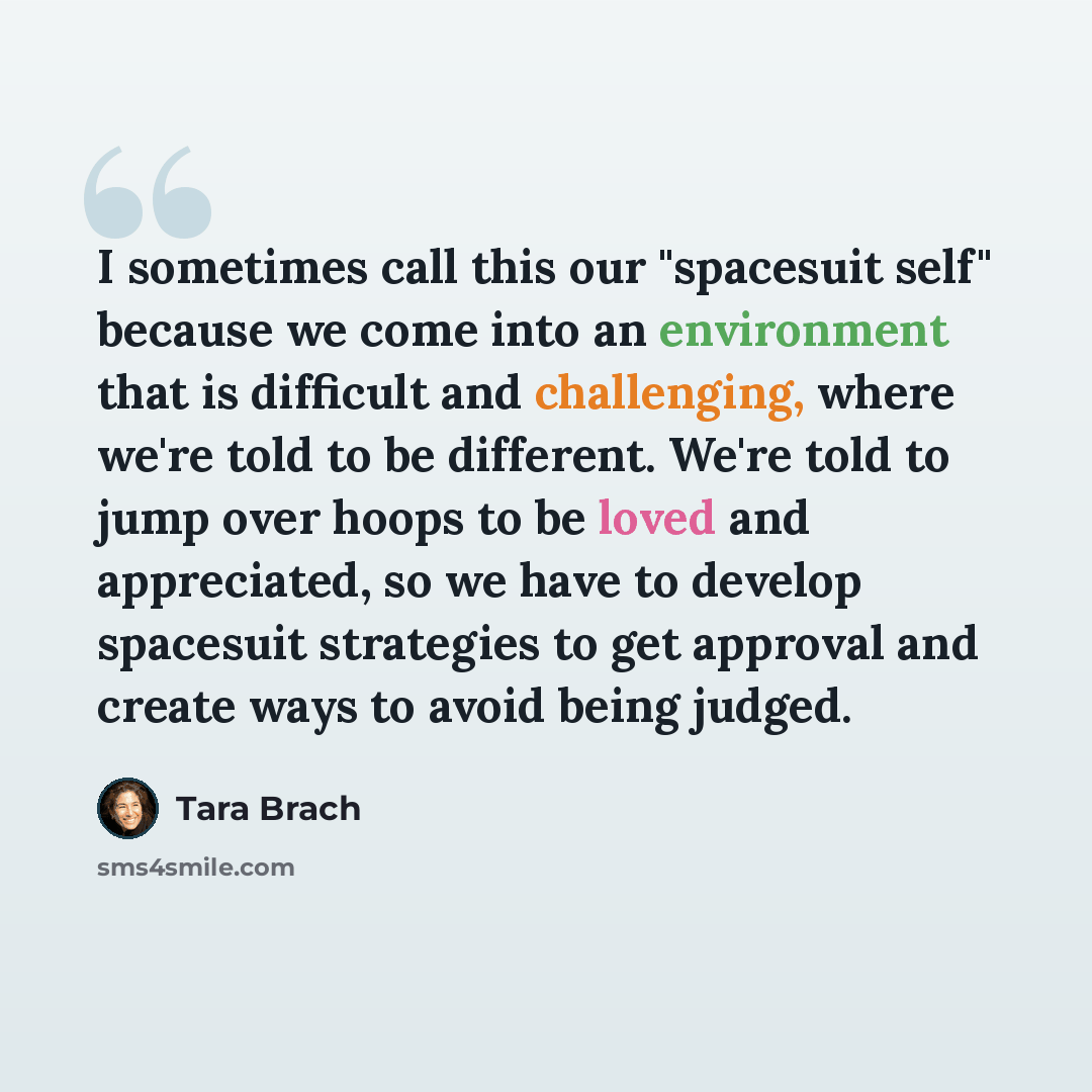 “I sometimes call this our "spacesuit self" because we come into an environment that is difficult and challenging, where we're told to be different. We're told to jump over hoops to be loved and appreciated, so we have to develop spacesuit strategies to get approval and create ways to avoid being…” quote by Tara Brach