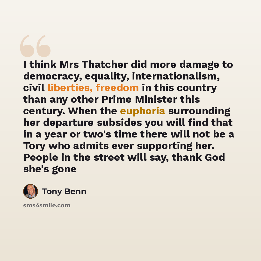 “I think Mrs Thatcher did more damage to democracy, equality, internationalism, civil liberties, freedom in this country than any other Prime Minister this century. When the euphoria surrounding her departure subsides you will find that in a year or two's time there will not be a Tory who admits…” quote by Tony Benn