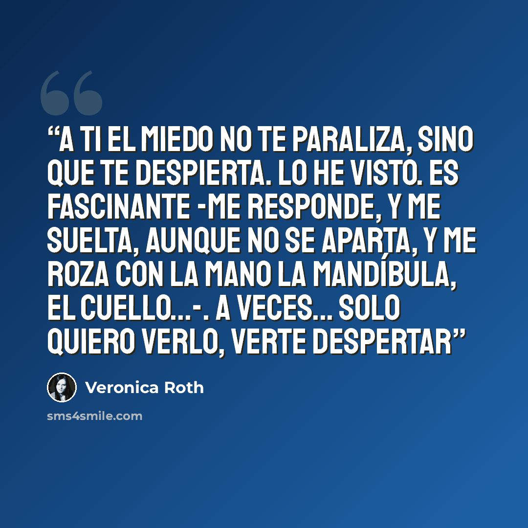 “A ti el miedo no te paraliza, sino que te despierta. Lo he visto. Es fascinante -me responde, y me suelta, aunque no se aparta, y me roza con la mano la mandíbula, el cuello...-. A veces... solo quiero verlo, verte despertar” quote by Veronica Roth