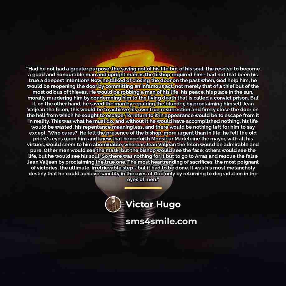 “Had he not had a greater purpose, the saving not of his life but of his soul, the resolve to become a good and honourable man and upright man as the bishop required him - had not that been his true a deepest intention? Now he talked of closing the door on the past when, God help him, he would be…” quote by Victor Hugo
