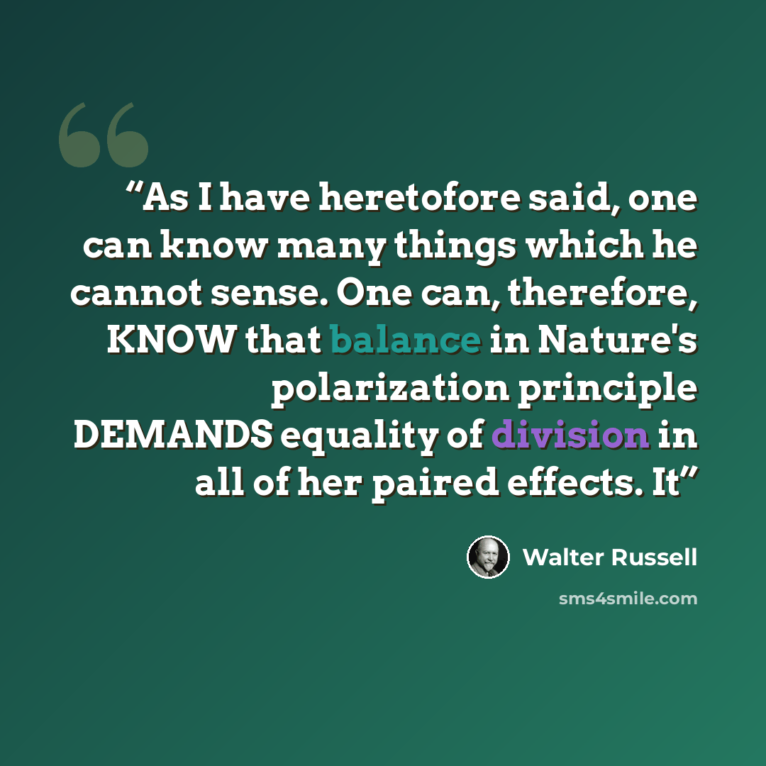 “As I have heretofore said, one can know many things which he cannot sense. One can, therefore, KNOW that balance in Nature's polarization principle DEMANDS equality of division in all of her paired effects. It” quote by Walter Russell
