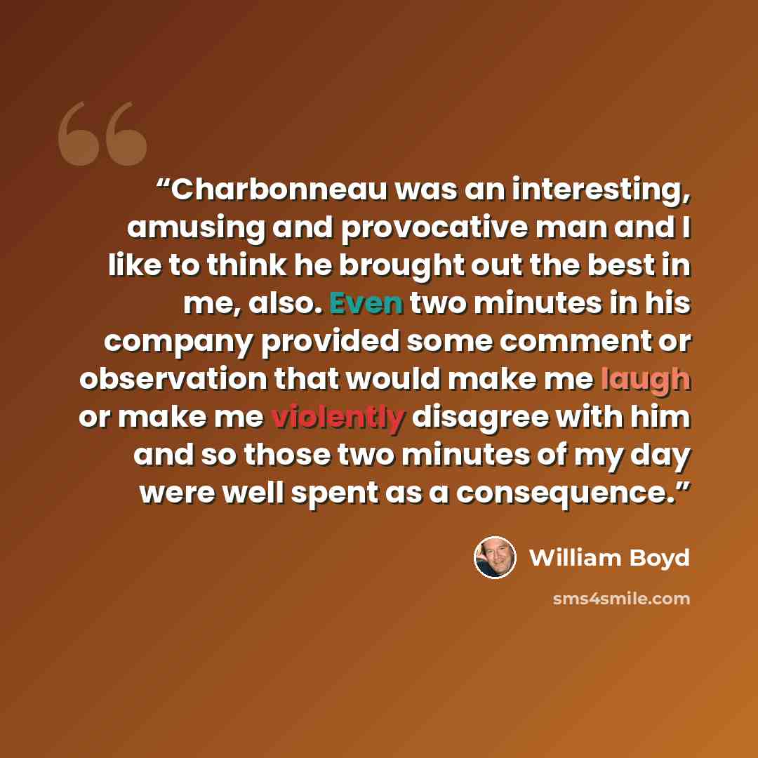 “Charbonneau was an interesting, amusing and provocative man and I like to think he brought out the best in me, also. Even two minutes in his company provided some comment or observation that would make me laugh or make me violently disagree with him and so those two minutes of my day were well…” quote by William Boyd