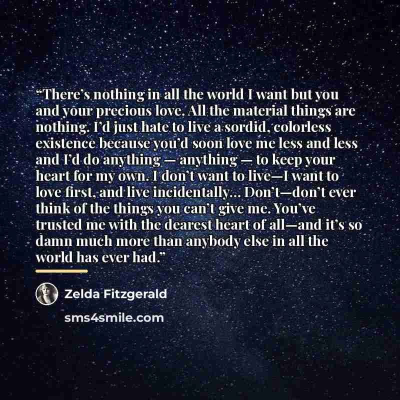 “There’s nothing in all the world I want but you and your precious love. All the material things are nothing. I’d just hate to live a sordid, colorless existence because you’d soon love me less and less and I’d do anything — anything — to keep your heart for my own. I don’t want to live—I want to…” quote by Zelda Fitzgerald