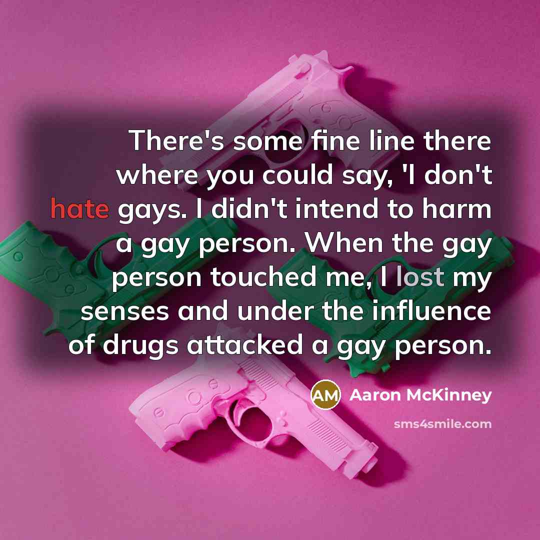 “There's some fine line there where you could say, 'I don't hate gays. I didn't intend to harm a gay person. When the gay person touched me, I lost my senses and under the influence of drugs attacked a gay person.” quote by Aaron McKinney