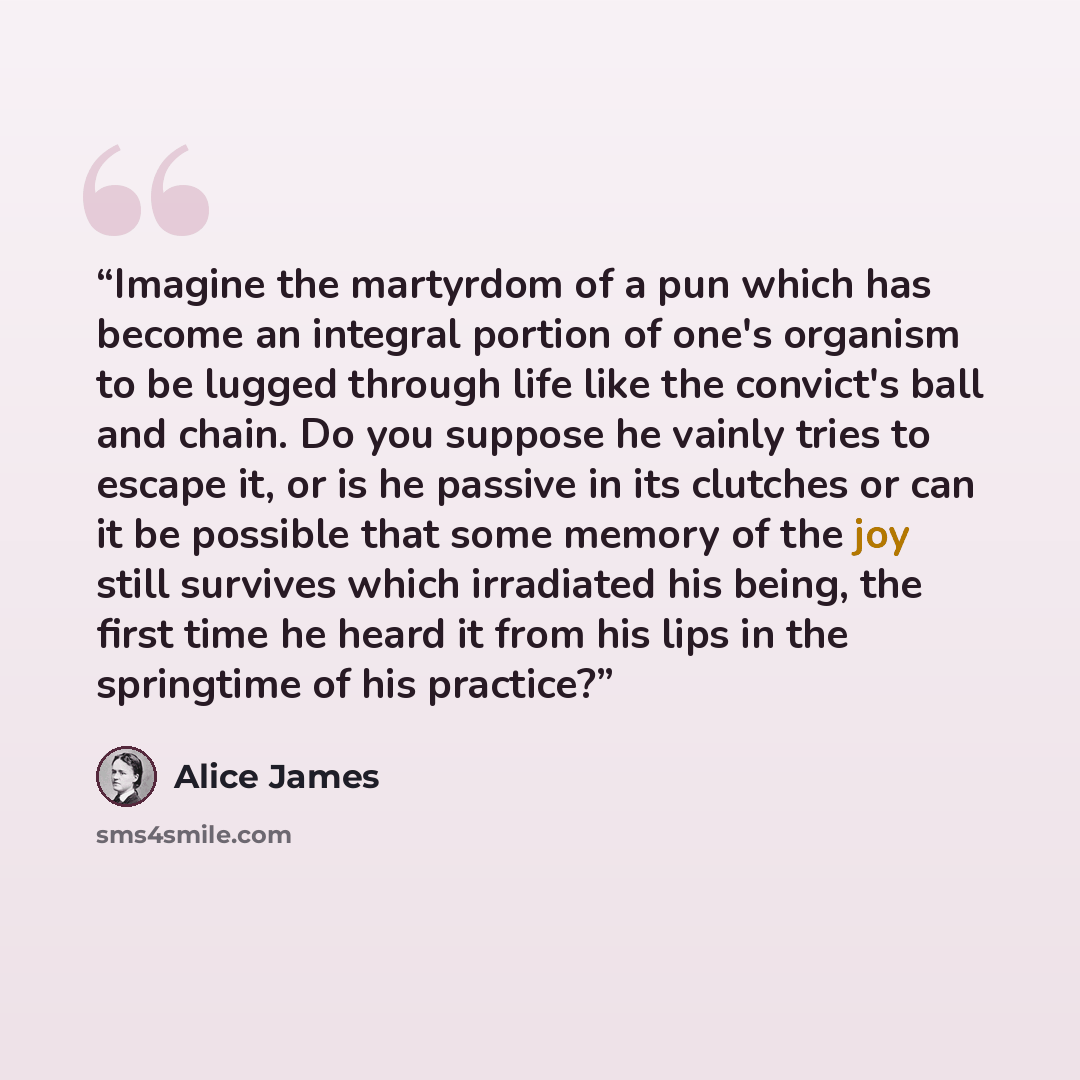 “Imagine the martyrdom of a pun which has become an integral portion of one's organism to be lugged through life like the convict's ball and chain. Do you suppose he vainly tries to escape it, or is he passive in its clutches or can it be possible that some memory of the joy still survives which…” quote by Alice James