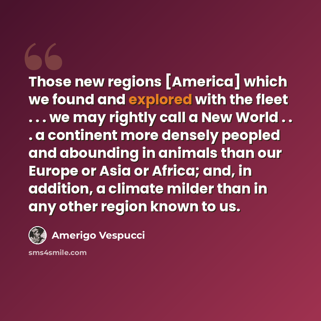 “Those new regions [America] which we found and explored with the fleet . . . we may rightly call a New World . . . a continent more densely peopled and abounding in animals than our Europe or Asia or Africa; and, in addition, a climate milder than in any other region known to us.” quote by Amerigo Vespucci