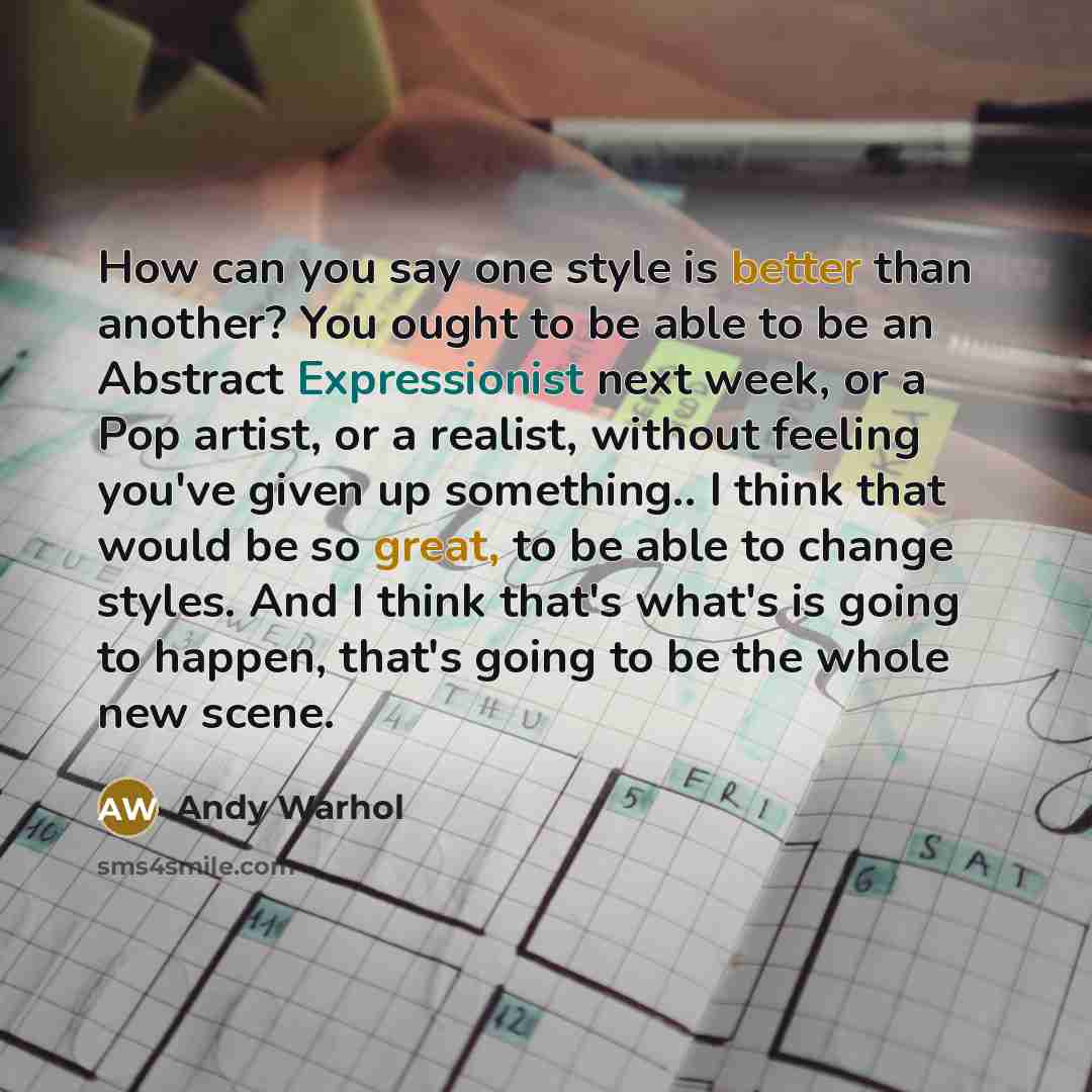 “How can you say one style is better than another? You ought to be able to be an Abstract Expressionist next week, or a Pop artist, or a realist, without feeling you've given up something.. I think that would be so great, to be able to change styles. And I think that's what's is going to happen…” quote by Andy Warhol