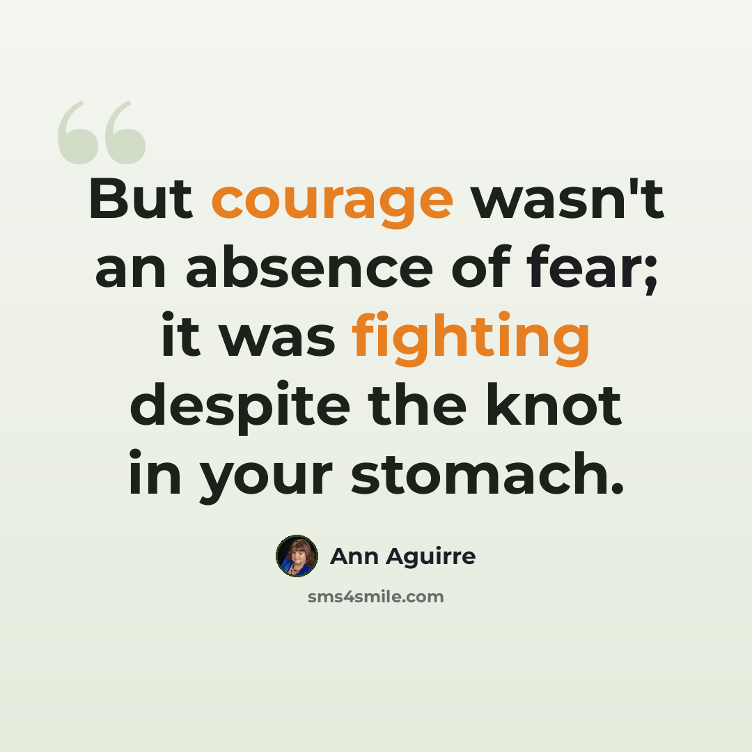“But courage wasn't an absence of fear; it was fighting despite the knot in your stomach.” quote by Ann Aguirre