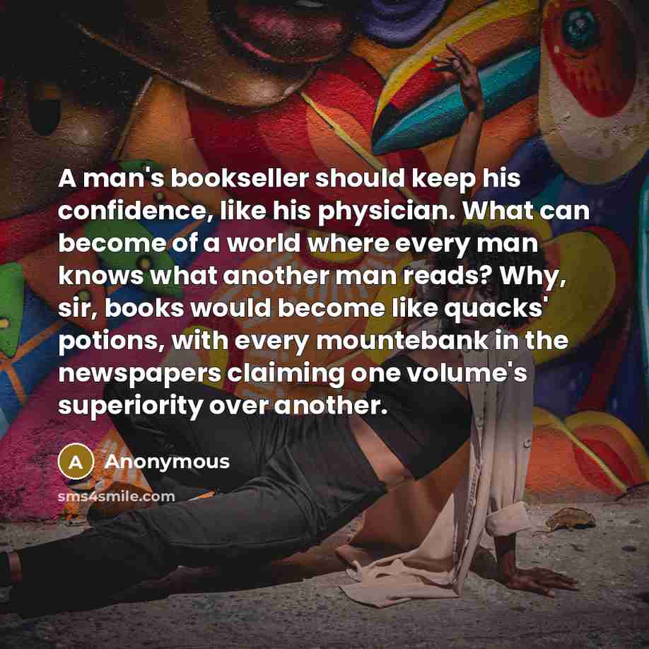 “A man's bookseller should keep his confidence, like his physician. What can become of a world where every man knows what another man reads? Why, sir, books would become like quacks' potions, with every mountebank in the newspapers claiming one volume's superiority over another.” quote by Anonymous
