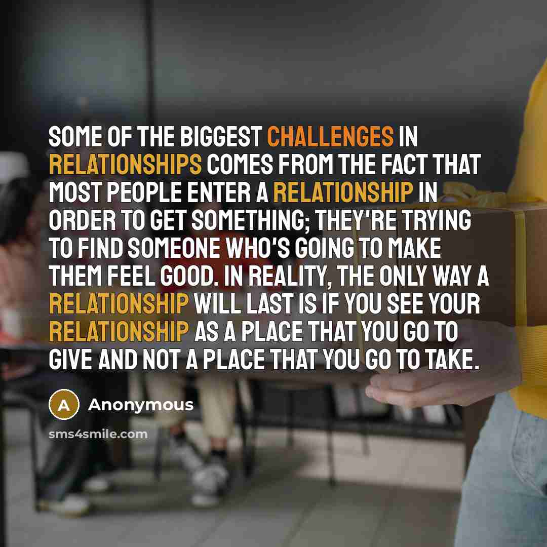 “Some of the biggest challenges in relationships comes from the fact that most people enter a relationship in order to get something; they're trying to find someone who's going to make them feel good. In reality, the only way a relationship will last is if you see your relationship as a place that…” quote by Anonymous