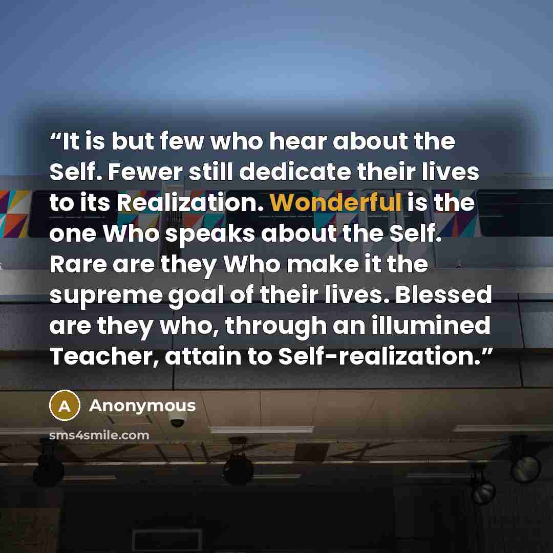 “It is but few who hear about the Self. Fewer still dedicate their lives to its Realization. Wonderful is the one Who speaks about the Self. Rare are they Who make it the supreme goal of their lives. Blessed are they who, through an illumined Teacher, attain to Self-realization.” quote by Anonymous