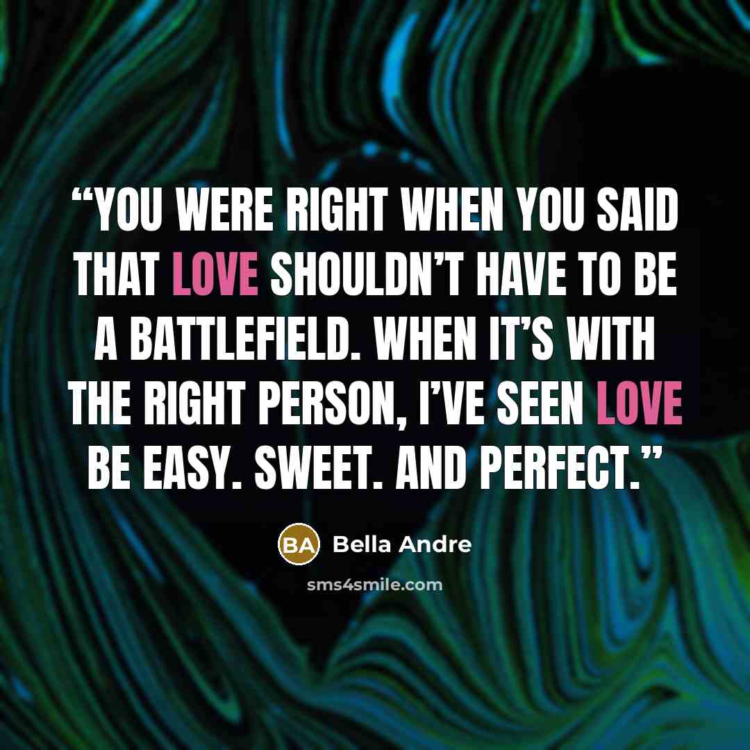 “You were right when you said that love shouldn’t have to be a battlefield. When it’s with the right person, I’ve seen love be easy. Sweet. And perfect.” quote by Bella Andre
