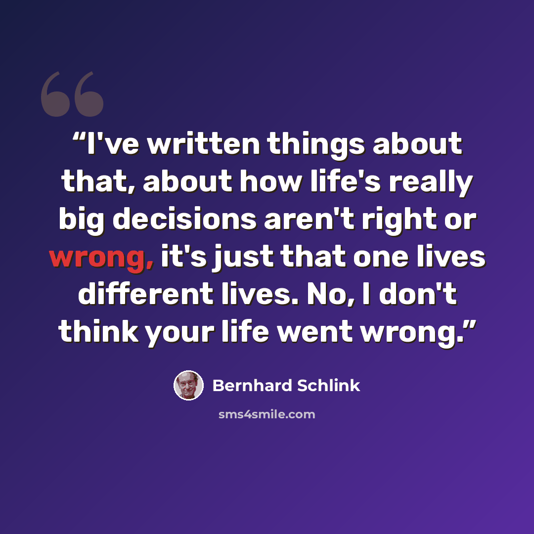 “I've written things about that, about how life's really big decisions aren't right or wrong, it's just that one lives different lives. No, I don't think your life went wrong.” quote by Bernhard Schlink