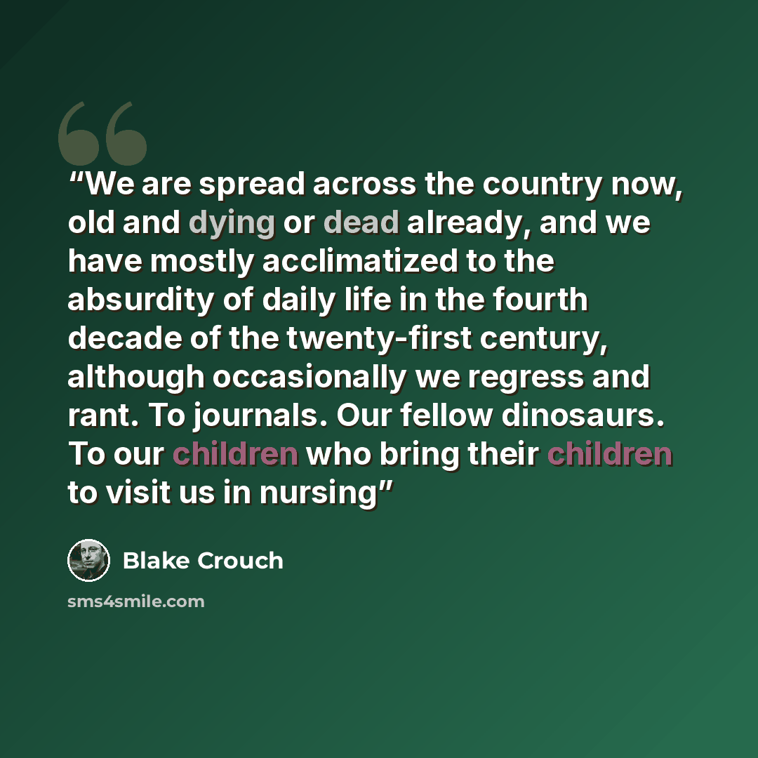 “We are spread across the country now, old and dying or dead already, and we have mostly acclimatized to the absurdity of daily life in the fourth decade of the twenty-first century, although occasionally we regress and rant. To journals. Our fellow dinosaurs. To our children who bring their…” quote by Blake Crouch
