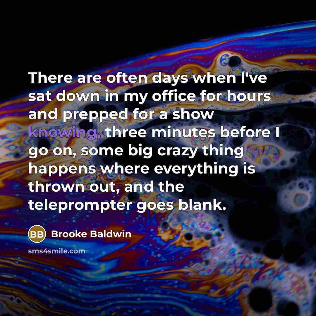 “There are often days when I've sat down in my office for hours and prepped for a show knowing, three minutes before I go on, some big crazy thing happens where everything is thrown out, and the teleprompter goes blank.” quote by Brooke Baldwin