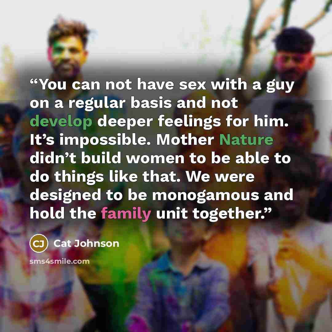 “You can not have sex with a guy on a regular basis and not develop deeper feelings for him. It’s impossible. Mother Nature didn’t build women to be able to do things like that. We were designed to be monogamous and hold the family unit together.” quote by Cat Johnson