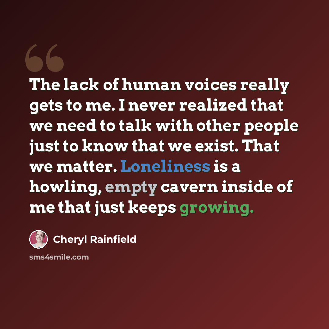 “The lack of human voices really gets to me. I never realized that we need to talk with other people just to know that we exist. That we matter. Loneliness is a howling, empty cavern inside of me that just keeps growing.” quote by Cheryl Rainfield
