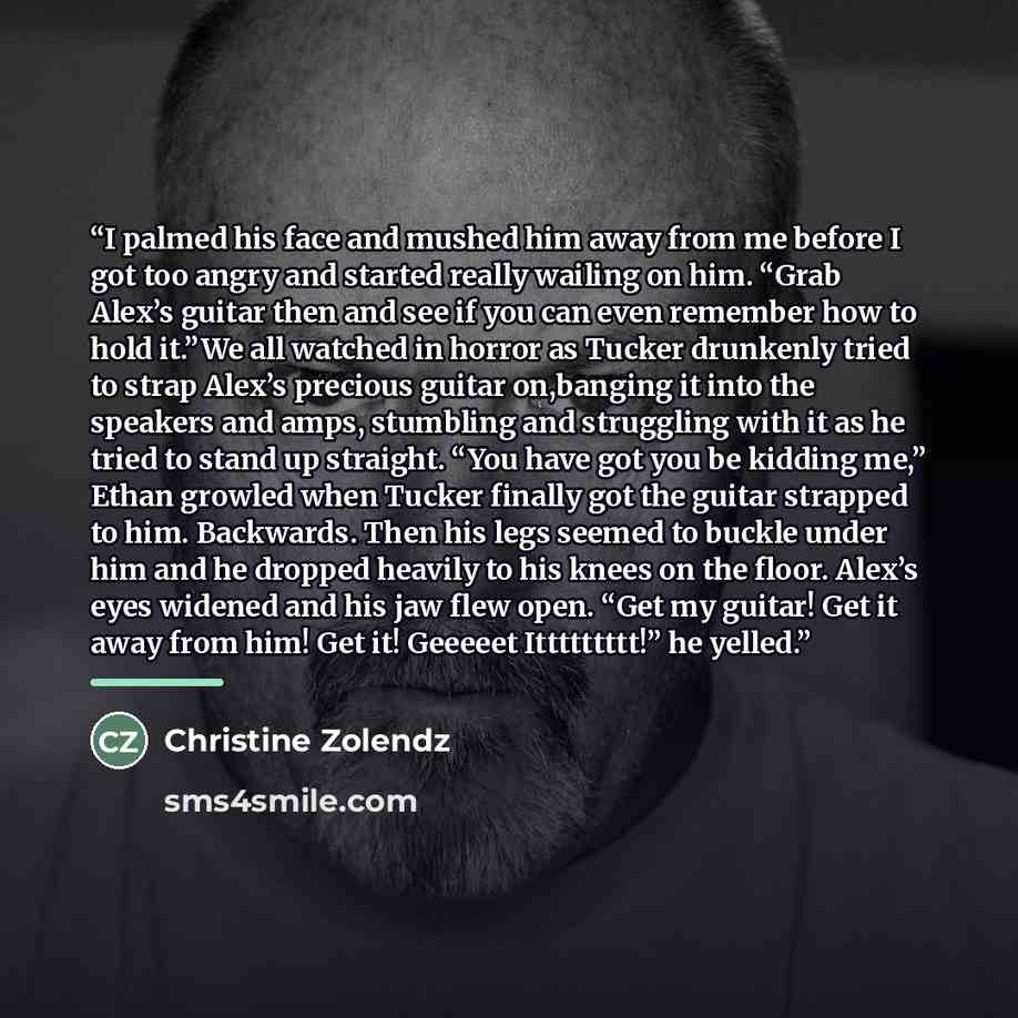 “I palmed his face and mushed him away from me before I got too angry and started really wailing on him. “Grab Alex’s guitar then and see if you can even remember how to hold it.”We all watched in horror as Tucker drunkenly tried to strap Alex’s precious guitar on,banging it into the speakers and…” quote by Christine Zolendz