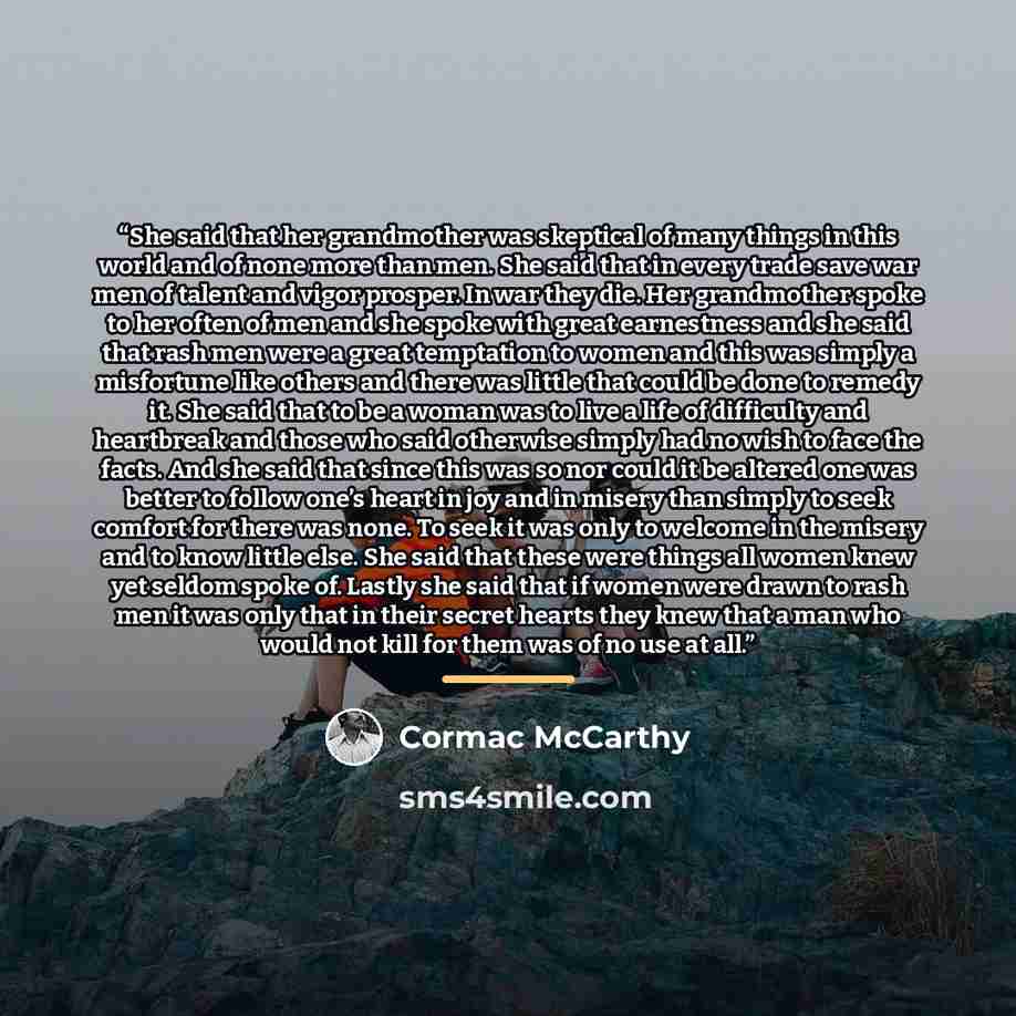 “She said that her grandmother was skeptical of many things in this world and of none more than men. She said that in every trade save war men of talent and vigor prosper. In war they die. Her grandmother spoke to her often of men and she spoke with great earnestness and she said that rash men were…” quote by Cormac McCarthy