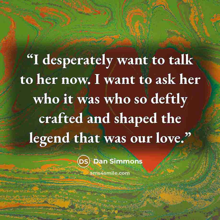 “I desperately want to talk to her now. I want to ask her who it was who so deftly crafted and shaped the legend that was our love.” quote by Dan Simmons