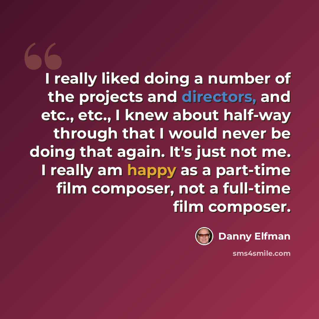 “I really liked doing a number of the projects and directors, and etc., etc., I knew about half-way through that I would never be doing that again. It's just not me. I really am happy as a part-time film composer, not a full-time film composer.” quote by Danny Elfman