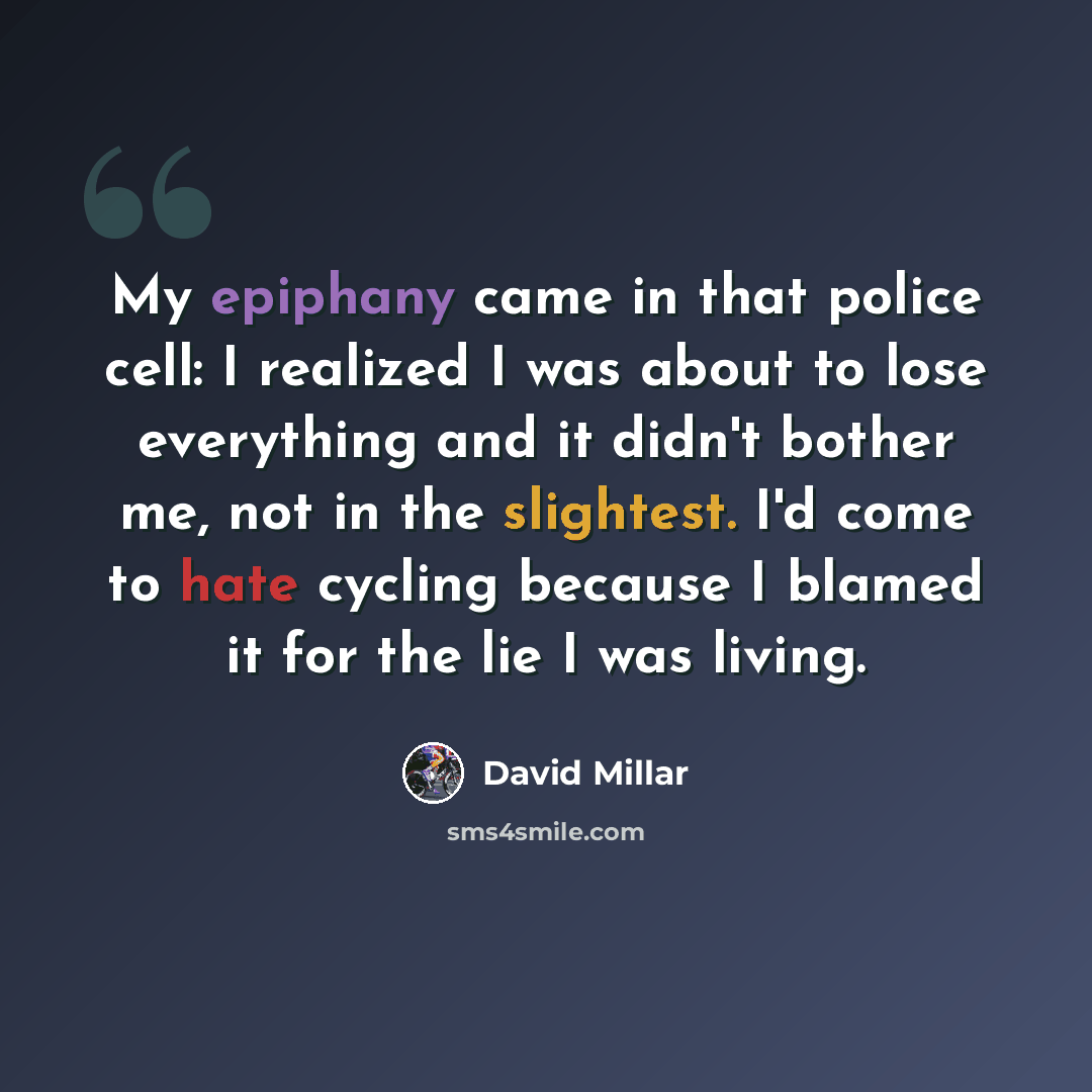 “My epiphany came in that police cell: I realized I was about to lose everything and it didn't bother me, not in the slightest. I'd come to hate cycling because I blamed it for the lie I was living.” quote by David Millar