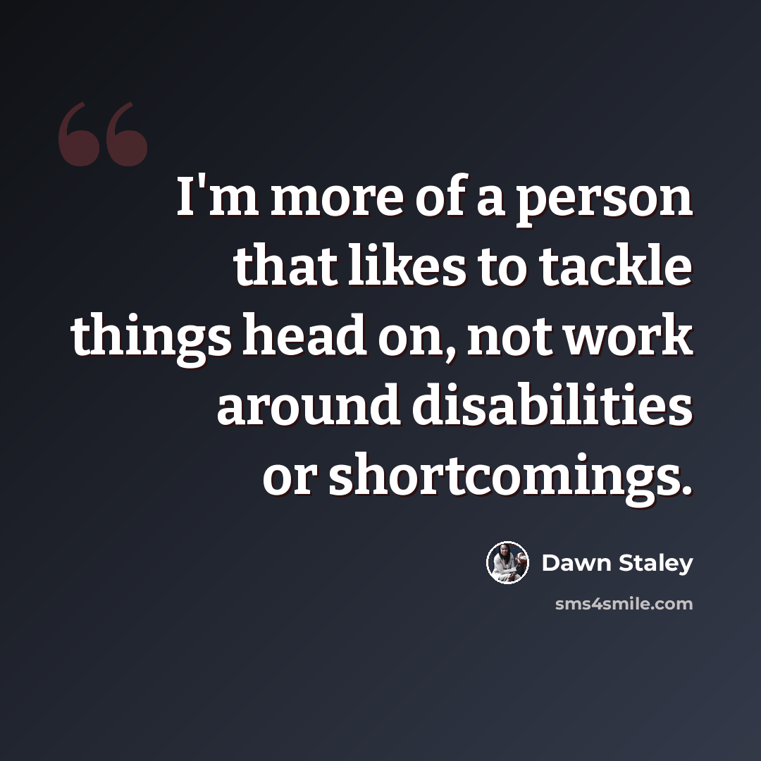“I'm more of a person that likes to tackle things head on, not work around disabilities or shortcomings.” quote by Dawn Staley