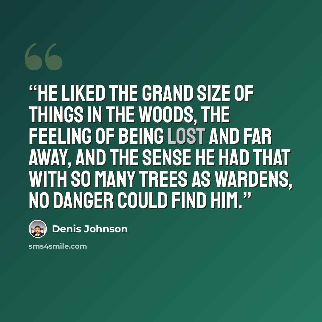 “He liked the grand size of things in the woods, the feeling of being lost and far away, and the sense he had that with so many trees as wardens, no danger could find him.” quote by Denis Johnson