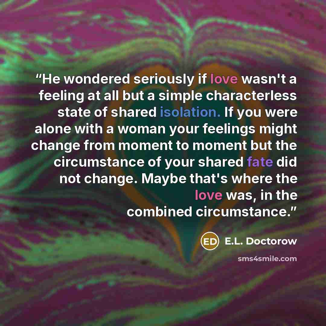 “He wondered seriously if love wasn't a feeling at all but a simple characterless state of shared isolation. If you were alone with a woman your feelings might change from moment to moment but the circumstance of your shared fate did not change. Maybe that's where the love was, in the combined…” quote by E.L. Doctorow