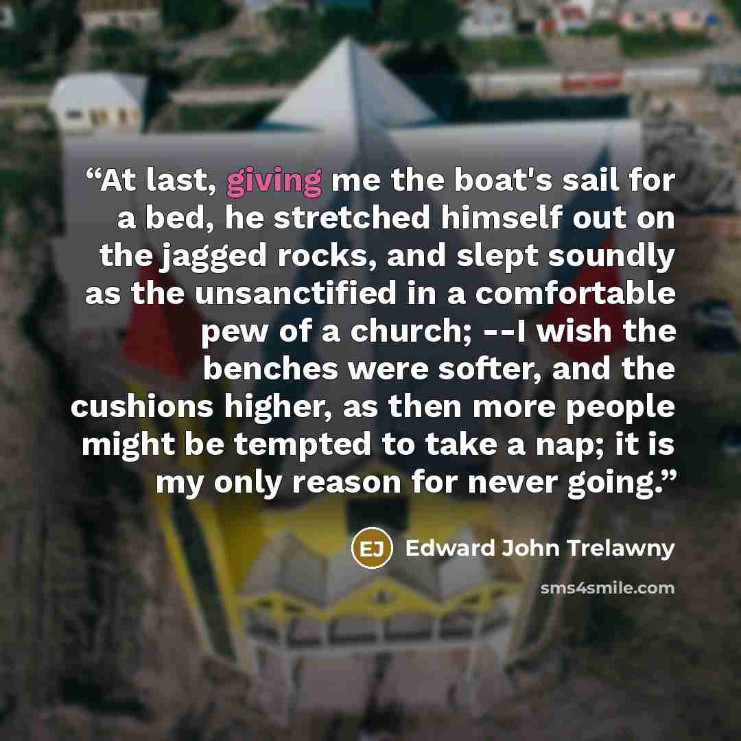 “At last, giving me the boat's sail for a bed, he stretched himself out on the jagged rocks, and slept soundly as the unsanctified in a comfortable pew of a church; --I wish the benches were softer, and the cushions higher, as then more people might be tempted to take a nap; it is my only reason…” quote by Edward John Trelawny