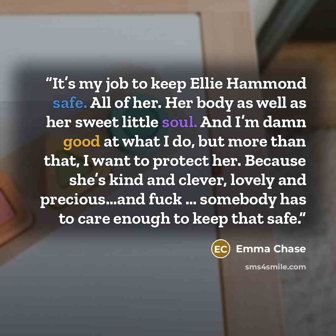 “It’s my job to keep Ellie Hammond safe. All of her. Her body as well as her sweet little soul. And I’m damn good at what I do, but more than that, I want to protect her. Because she’s kind and clever, lovely and precious…and fuck … somebody has to care enough to keep that safe.” quote by Emma Chase