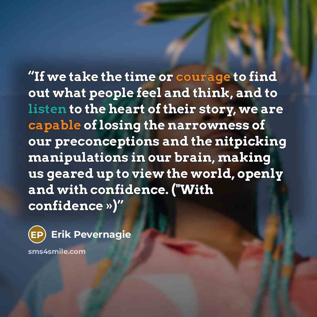 “If we take the time or courage to find out what people feel and think, and to listen to the heart of their story, we are capable of losing the narrowness of our preconceptions and the nitpicking manipulations in our brain, making us geared up to view the world, openly and with confidence. ("With…” quote by Erik Pevernagie