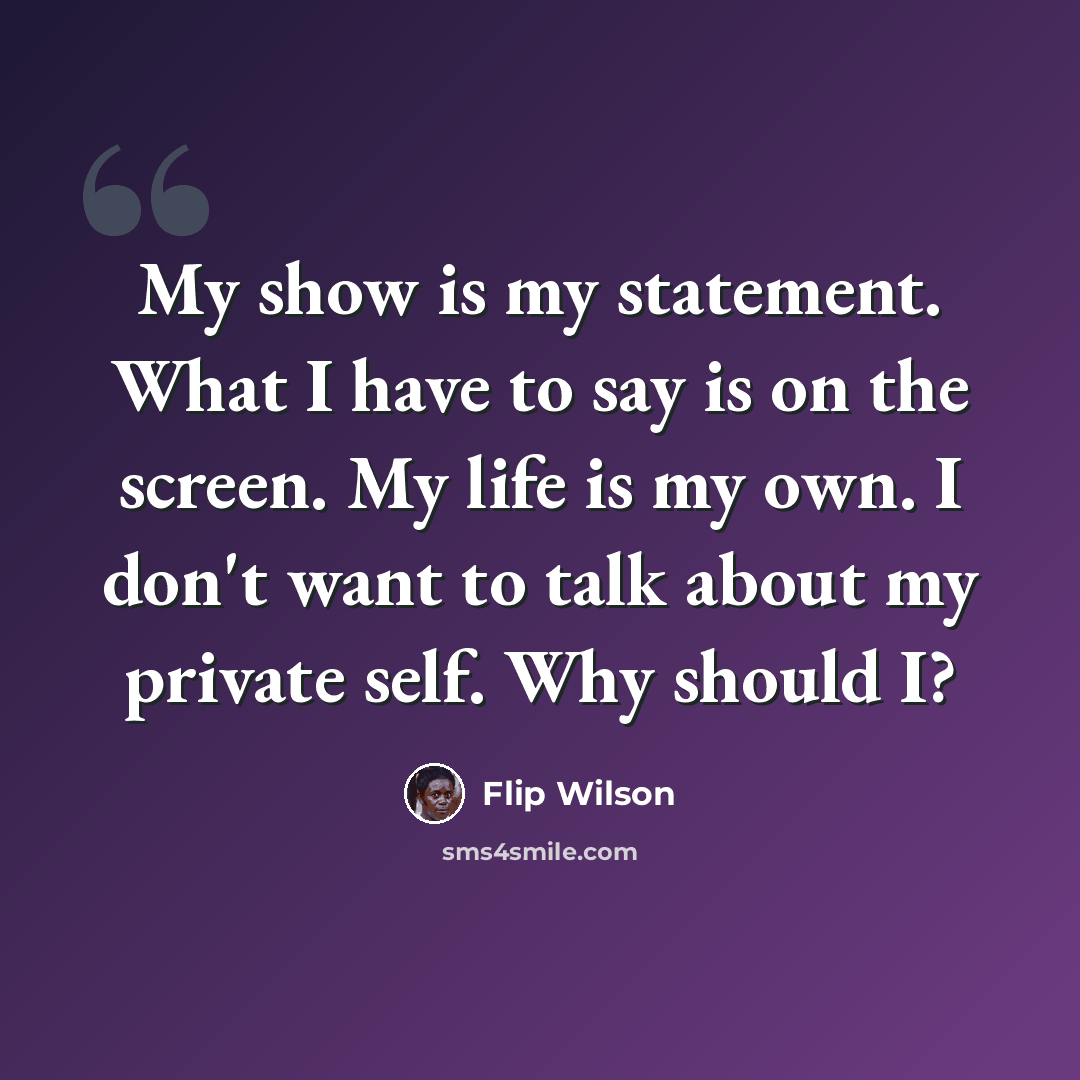 “My show is my statement. What I have to say is on the screen. My life is my own. I don't want to talk about my private self. Why should I?” quote by Flip Wilson