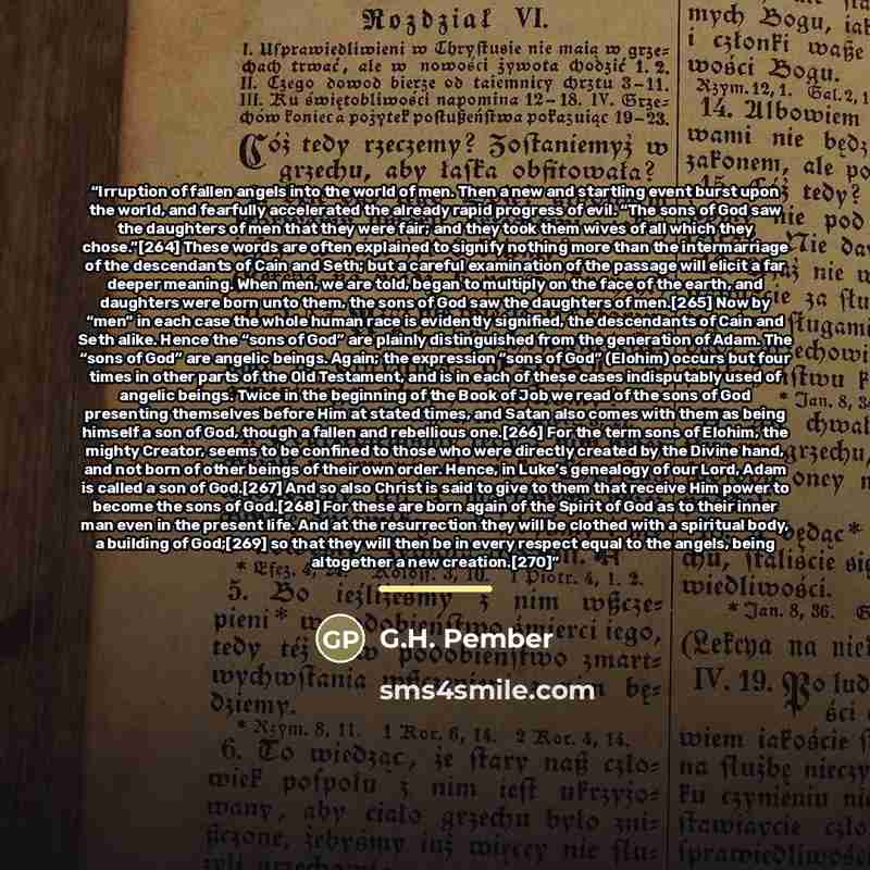“Irruption of fallen angels into the world of men. Then a new and startling event burst upon the world, and fearfully accelerated the already rapid progress of evil. “The sons of God saw the daughters of men that they were fair; and they took them wives of all which they chose.”[264] These words…” quote by G.H. Pember