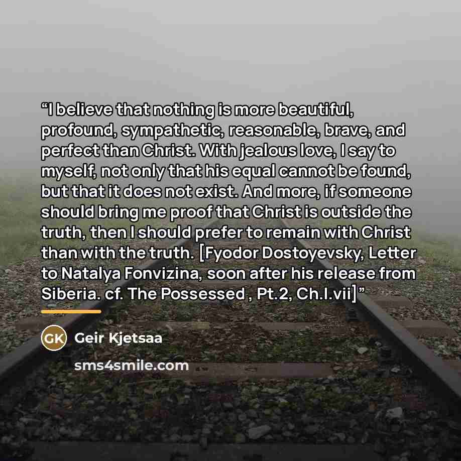 “I believe that nothing is more beautiful, profound, sympathetic, reasonable, brave, and perfect than Christ. With jealous love, I say to myself, not only that his equal cannot be found, but that it does not exist. And more, if someone should bring me proof that Christ is outside the truth, then I…” quote by Geir Kjetsaa