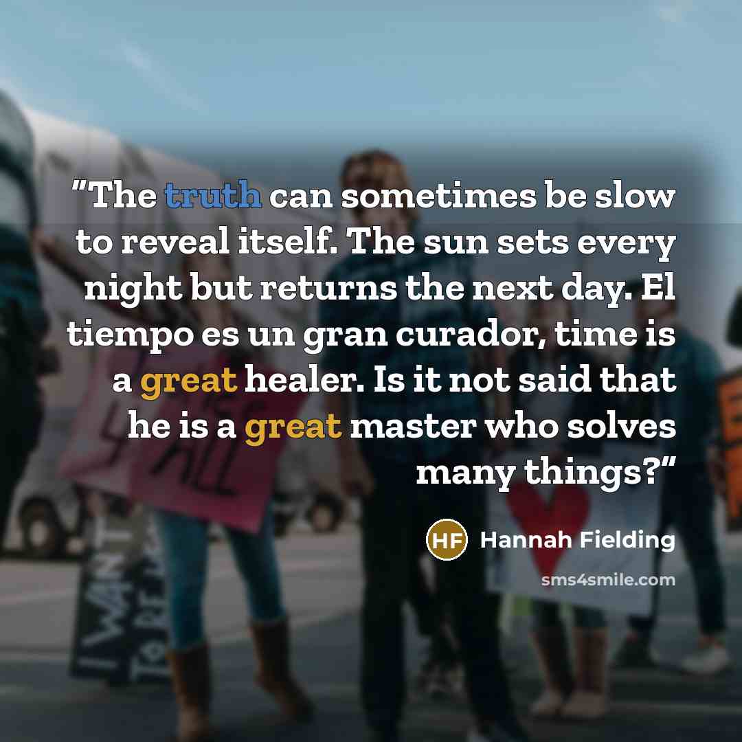 “The truth can sometimes be slow to reveal itself. The sun sets every night but returns the next day. El tiempo es un gran curador, time is a great healer. Is it not said that he is a great master who solves many things?” quote by Hannah Fielding