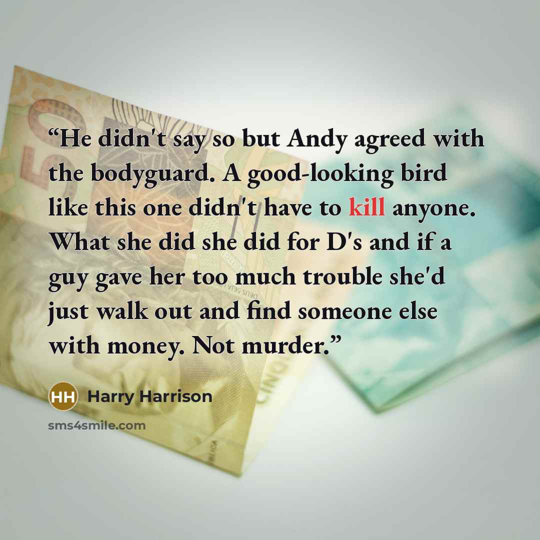 “He didn't say so but Andy agreed with the bodyguard. A good-looking bird like this one didn't have to kill anyone. What she did she did for D's and if a guy gave her too much trouble she'd just walk out and find someone else with money. Not murder.” quote by Harry Harrison