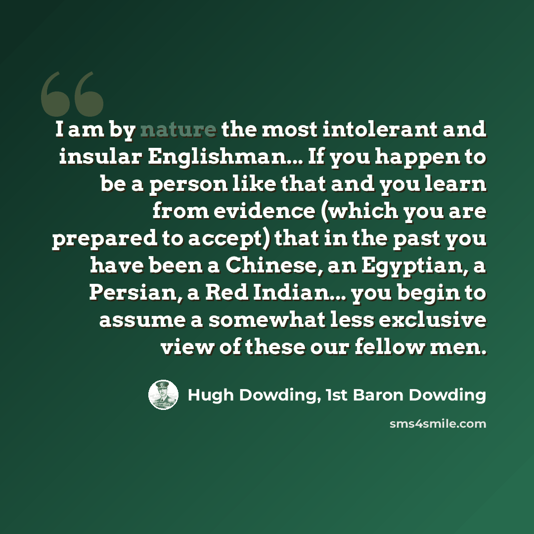 “I am by nature the most intolerant and insular Englishman... If you happen to be a person like that and you learn from evidence (which you are prepared to accept) that in the past you have been a Chinese, an Egyptian, a Persian, a Red Indian... you begin to assume a somewhat less exclusive view of…” quote by Hugh Dowding, 1st Baron Dowding