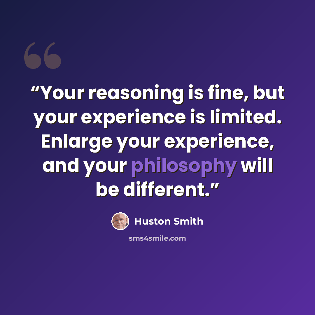 “Your reasoning is fine, but your experience is limited. Enlarge your experience, and your philosophy will be different.” quote by Huston Smith