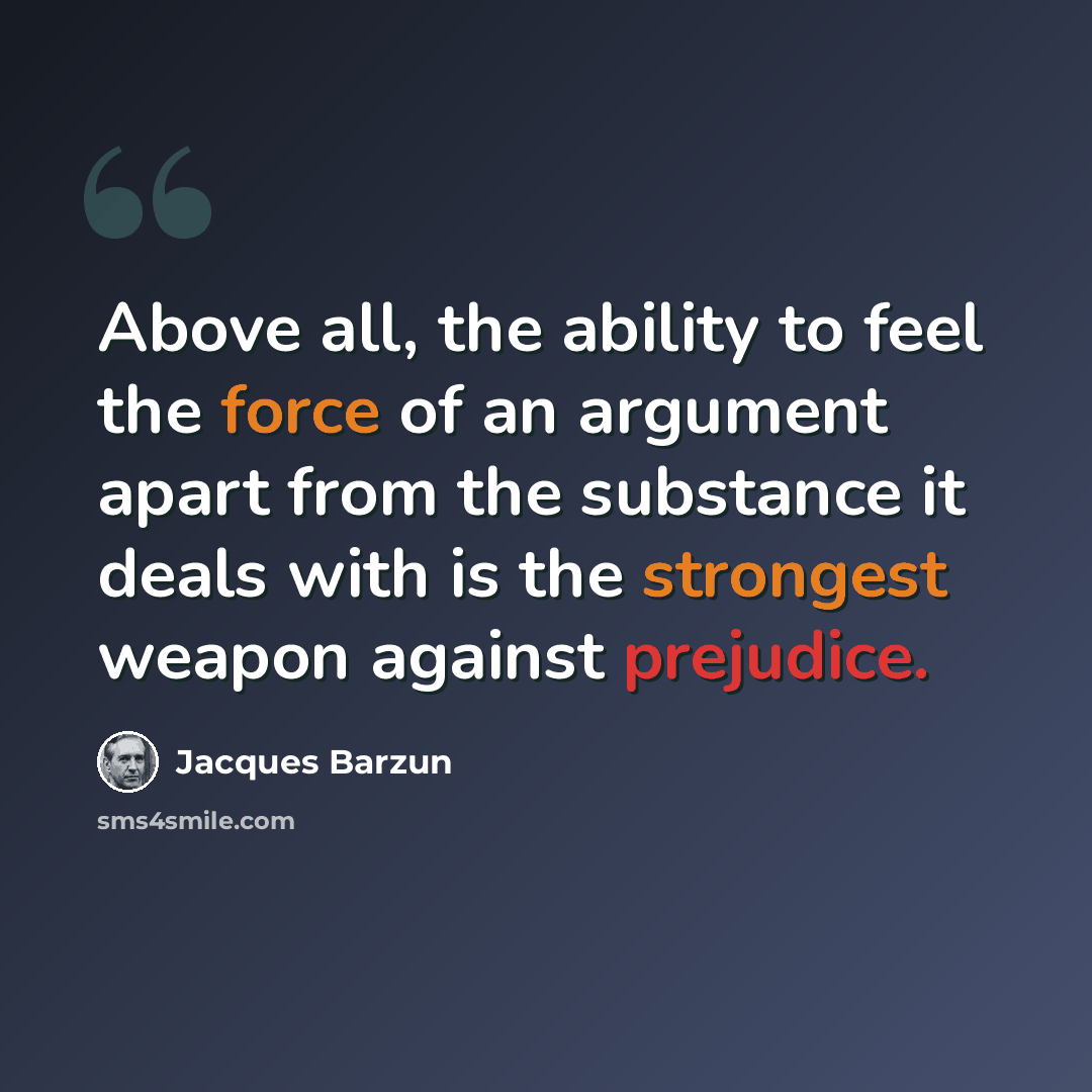“Above all, the ability to feel the force of an argument apart from the substance it deals with is the strongest weapon against prejudice.” quote by Jacques Barzun