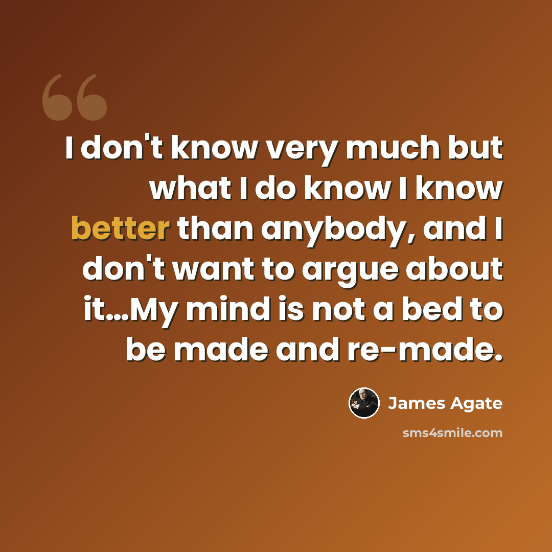 “I don't know very much but what I do know I know better than anybody, and I don't want to argue about it…My mind is not a bed to be made and re-made.” quote by James Agate