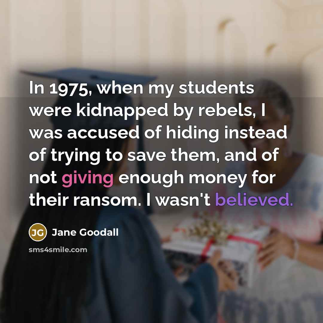 “In 1975, when my students were kidnapped by rebels, I was accused of hiding instead of trying to save them, and of not giving enough money for their ransom. I wasn't believed.” quote by Jane Goodall