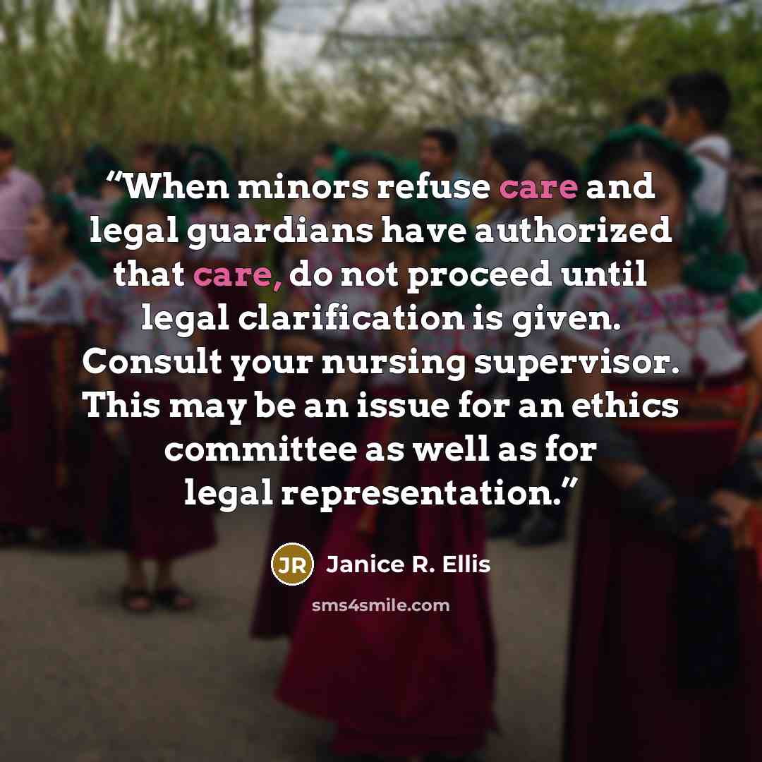 “When minors refuse care and legal guardians have authorized that care, do not proceed until legal clarification is given. Consult your nursing supervisor. This may be an issue for an ethics committee as well as for legal representation.” quote by Janice R. Ellis