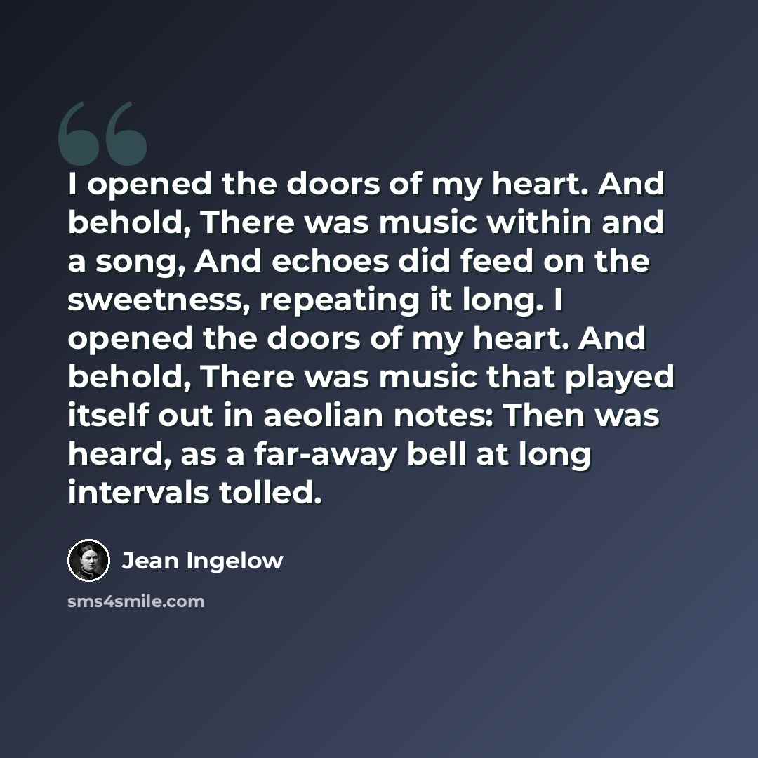 “I opened the doors of my heart. And behold, There was music within and a song, And echoes did feed on the sweetness, repeating it long. I opened the doors of my heart. And behold, There was music that played itself out in aeolian notes: Then was heard, as a far-away bell at long intervals tolled.” quote by Jean Ingelow