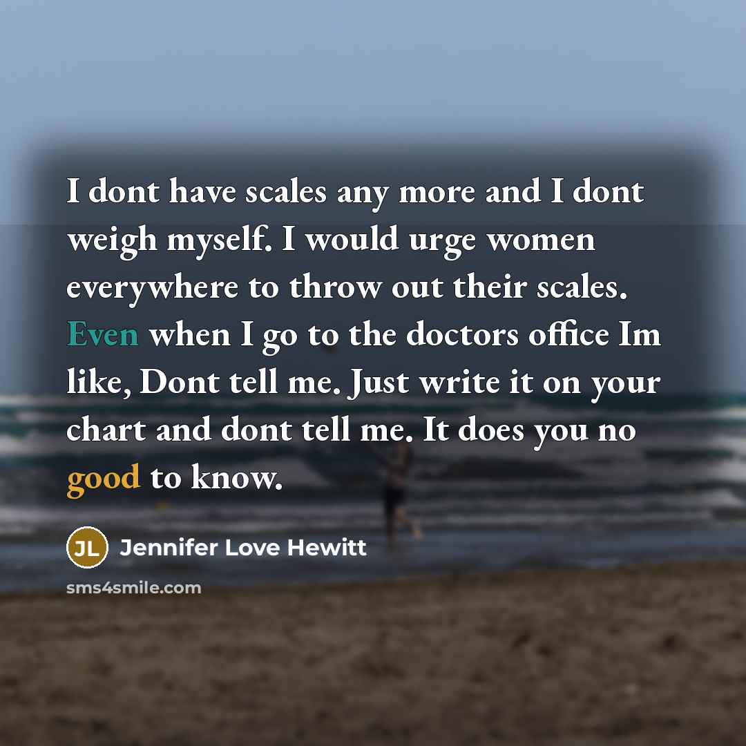 “I dont have scales any more and I dont weigh myself. I would urge women everywhere to throw out their scales. Even when I go to the doctors office Im like, Dont tell me. Just write it on your chart and dont tell me. It does you no good to know.” quote by Jennifer Love Hewitt