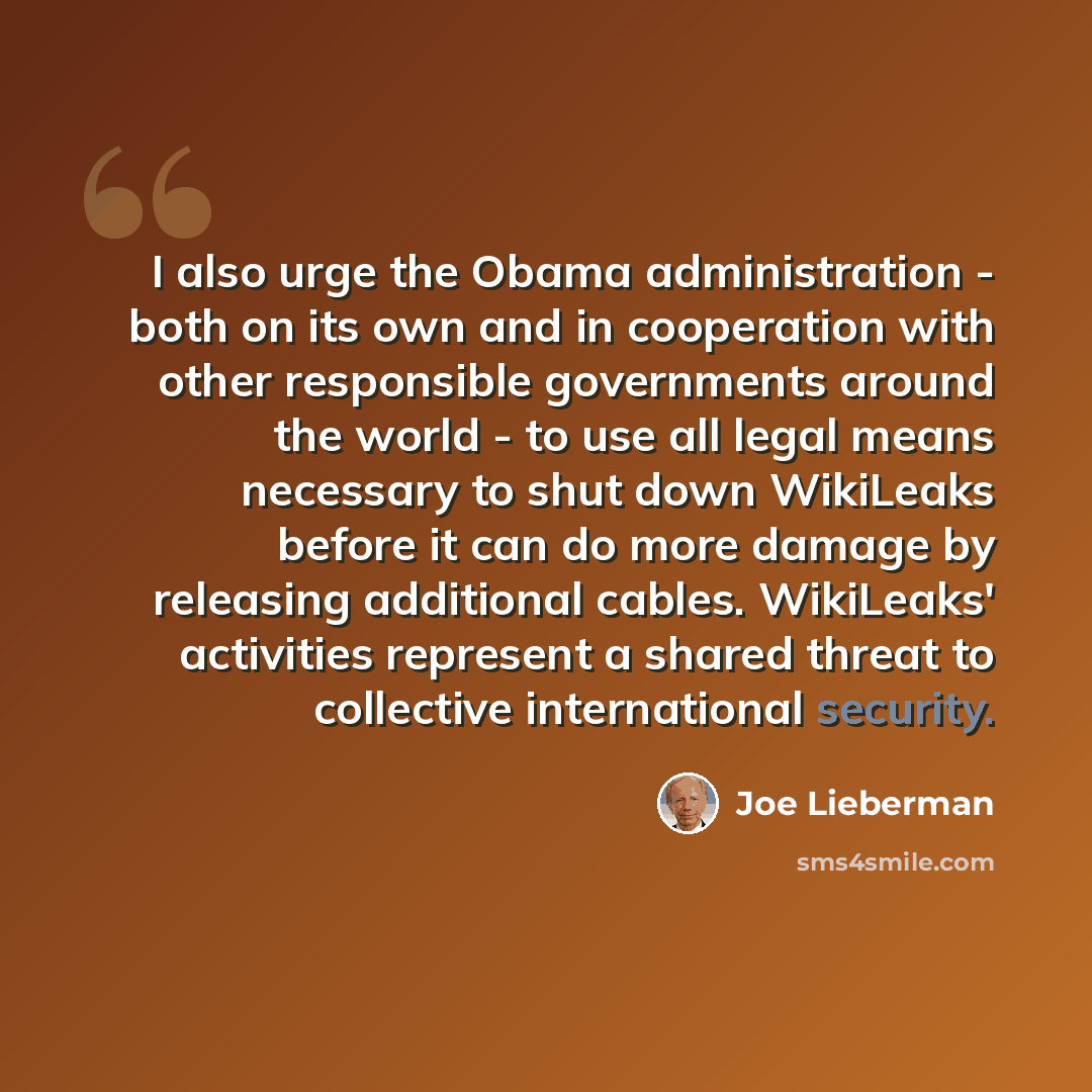 “I also urge the Obama administration - both on its own and in cooperation with other responsible governments around the world - to use all legal means necessary to shut down WikiLeaks before it can do more damage by releasing additional cables. WikiLeaks' activities represent a shared threat to…” quote by Joe Lieberman