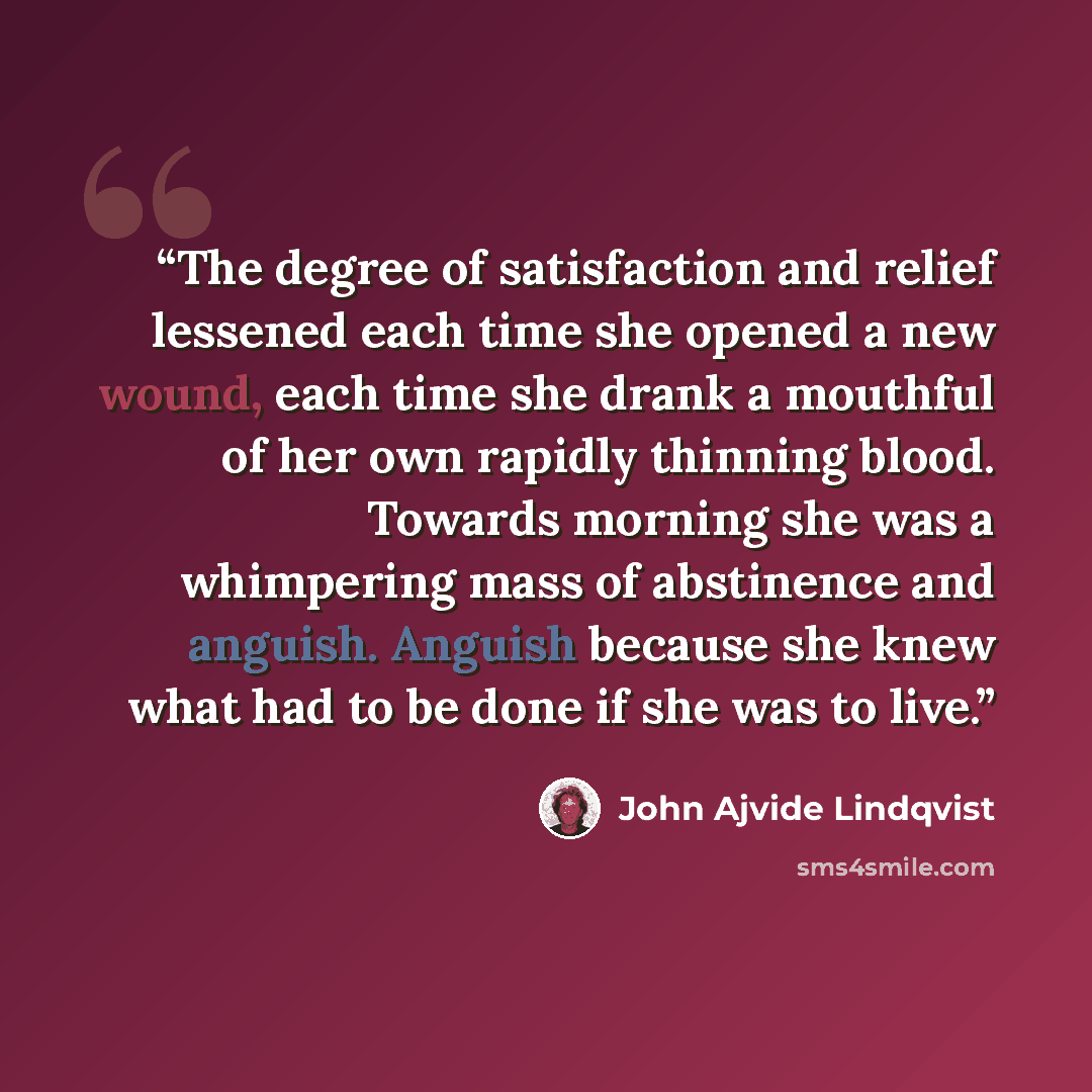 “The degree of satisfaction and relief lessened each time she opened a new wound, each time she drank a mouthful of her own rapidly thinning blood. Towards morning she was a whimpering mass of abstinence and anguish. Anguish because she knew what had to be done if she was to live.” quote by John Ajvide Lindqvist